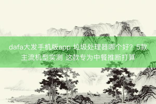 dafa大发手机版app 垃圾处理器哪个好？5款主流机型实测 这款专为中餐推断打算