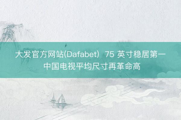 大发官方网站(Dafabet)  75 英寸稳居第一 中国电视平均尺寸再革命高
