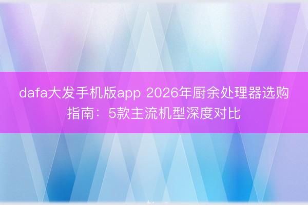 dafa大发手机版app 2026年厨余处理器选购指南：5款主流机型深度对比