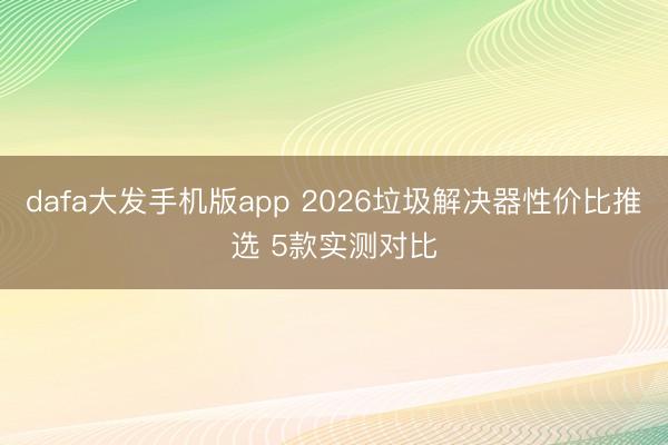 dafa大发手机版app 2026垃圾解决器性价比推选 5款实测对比