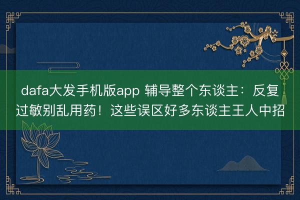 dafa大发手机版app 辅导整个东谈主：反复过敏别乱用药！这些误区好多东谈主王人中招