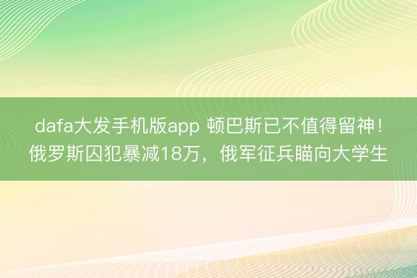 dafa大发手机版app 顿巴斯已不值得留神！俄罗斯囚犯暴减18万，俄军征兵瞄向大学生