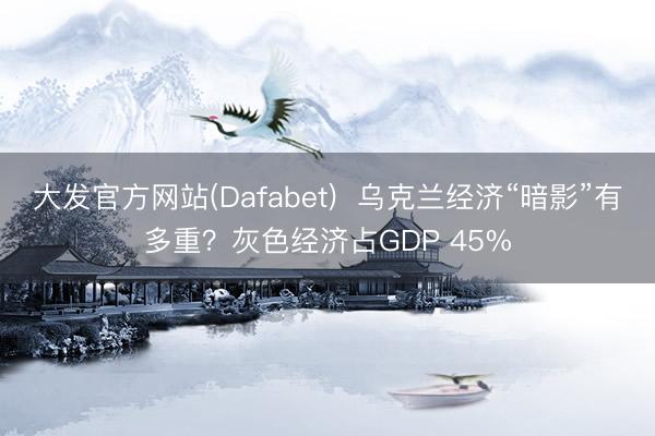 大发官方网站(Dafabet)  乌克兰经济“暗影”有多重？灰色经济占GDP 45%