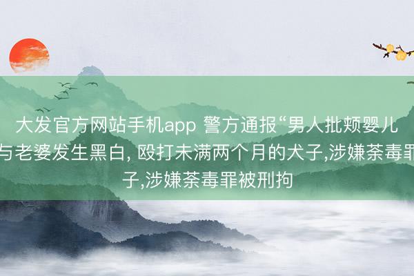 大发官方网站手机app 警方通报“男人批颊婴儿”: 酒后与老婆发生黑白， 殴打未满两个月的犬子，涉嫌荼毒罪被刑拘