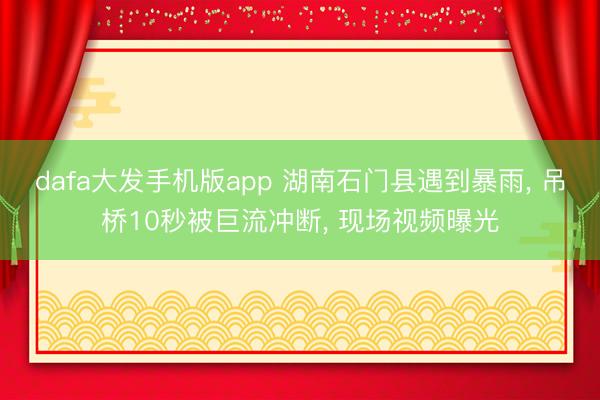 dafa大发手机版app 湖南石门县遇到暴雨， 吊桥10秒被巨流冲断， 现场视频曝光