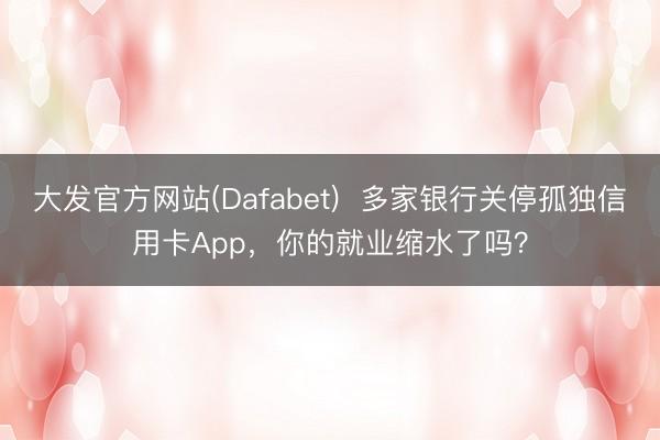 大发官方网站(Dafabet)  多家银行关停孤独信用卡App，你的就业缩水了吗？