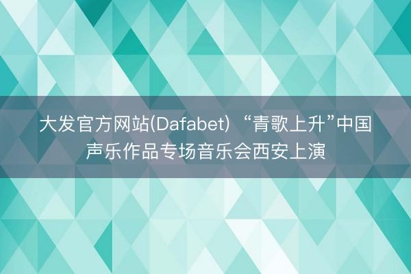 大发官方网站(Dafabet)  “青歌上升”中国声乐作品专场音乐会西安上演