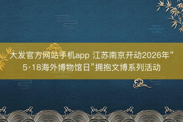 大发官方网站手机app 江苏南京开动2026年“5·18海外博物馆日”拥抱文博系列活动