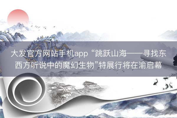 大发官方网站手机app “跳跃山海——寻找东西方听说中的魔幻生物”特展行将在渝启幕