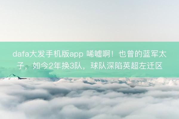 dafa大发手机版app 唏嘘啊！也曾的蓝军太子，如今2年换3队，球队深陷英超左迁区