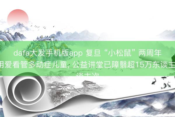 dafa大发手机版app 复旦 “小松鼠” 两周年: 用爱看管多动症儿童， 公益讲堂已障翳超15万东谈主次