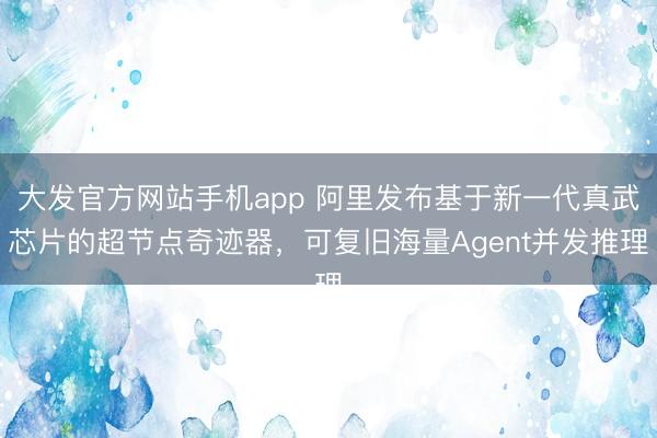 大发官方网站手机app 阿里发布基于新一代真武芯片的超节点奇迹器，可复旧海量Agent并发推理
