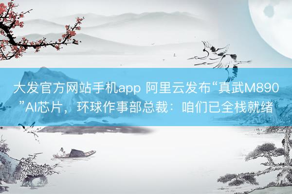 大发官方网站手机app 阿里云发布“真武M890”AI芯片，环球作事部总裁：咱们已全栈就绪