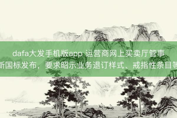 dafa大发手机版app 运营商网上买卖厅管事新国标发布,要求昭示业务退订样式、戒指性条目等