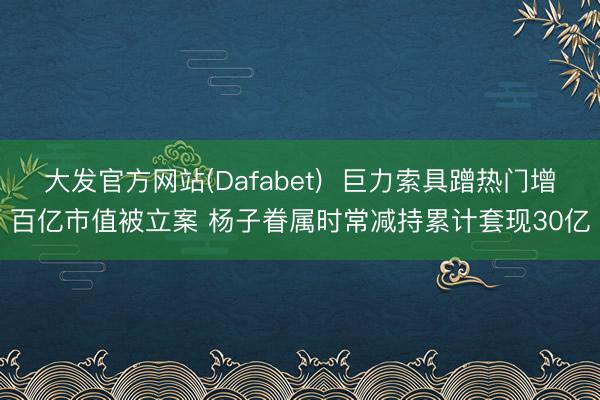 大发官方网站(Dafabet)  巨力索具蹭热门增百亿市值被立案 杨子眷属时常减持累计套现30亿