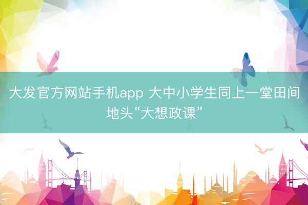 大发官方网站手机app 大中小学生同上一堂田间地头“大想政课”