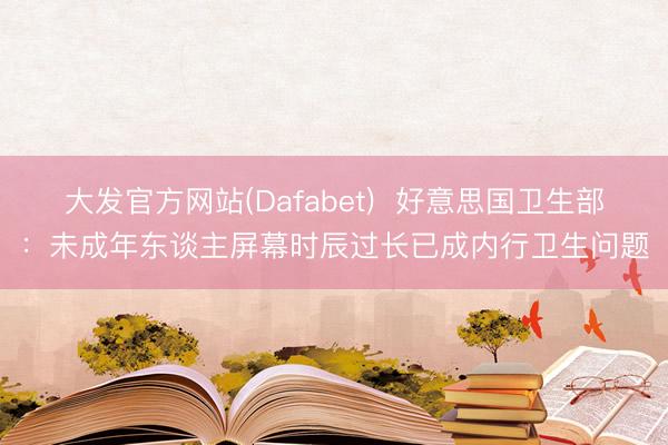 大发官方网站(Dafabet)  好意思国卫生部：未成年东谈主屏幕时辰过长已成内行卫生问题