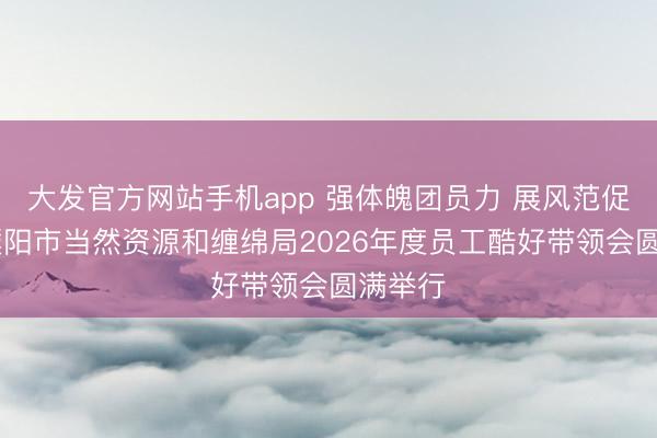 大发官方网站手机app 强体魄团员力 展风范促妥洽 濮阳市当然资源和缠绵局2026年度员工酷好带领会圆满举行