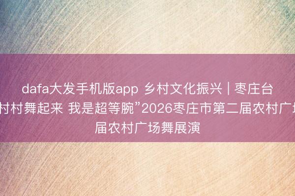 dafa大发手机版app 乡村文化振兴 | 枣庄台儿庄：“村村舞起来 我是超等腕”2026枣庄市第二届农村广场舞展演