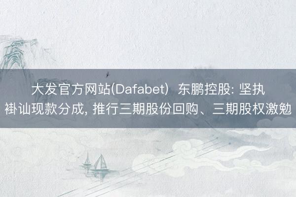 大发官方网站(Dafabet)  东鹏控股: 坚执褂讪现款分成， 推行三期股份回购、三期股权激勉