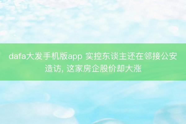 dafa大发手机版app 实控东谈主还在邻接公安造访， 这家房企股价却大涨