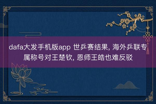 dafa大发手机版app 世乒赛结果， 海外乒联专属称号对王楚钦， 恩师王皓也难反驳