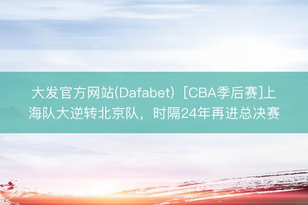 大发官方网站(Dafabet)  [CBA季后赛]上海队大逆转北京队，时隔24年再进总决赛