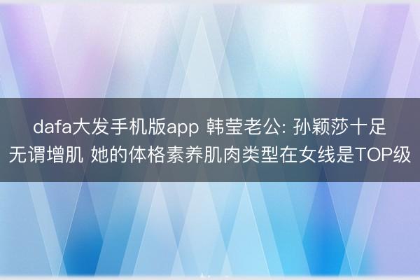 dafa大发手机版app 韩莹老公: 孙颖莎十足无谓增肌 她的体格素养肌肉类型在女线是TOP级