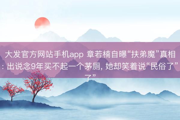 大发官方网站手机app 章若楠自曝“扶弟魔”真相: 出说念9年买不起一个茅厕， 她却笑着说“民俗了”