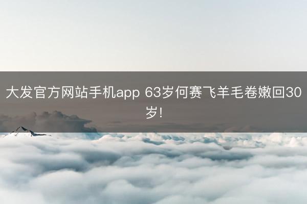 大发官方网站手机app 63岁何赛飞羊毛卷嫩回30岁!
