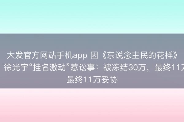 大发官方网站手机app 因《东说念主民的花样》走红，徐光宇“挂名激动”惹讼事：被冻结30万，最终11万妥协