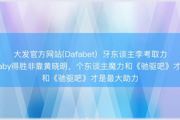 大发官方网站(Dafabet)  牙东谈主李考取力挺Angelababy得胜非靠黄晓明，个东谈主魔力和《驰驱吧》才是最大助力