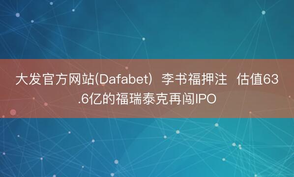 大发官方网站(Dafabet)  李书福押注  估值63.6亿的福瑞泰克再闯IPO