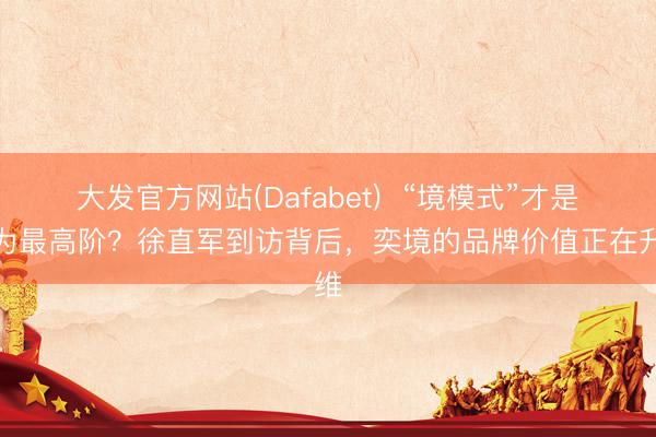 大发官方网站(Dafabet)  “境模式”才是华为最高阶？徐直军到访背后，奕境的品牌价值正在升维