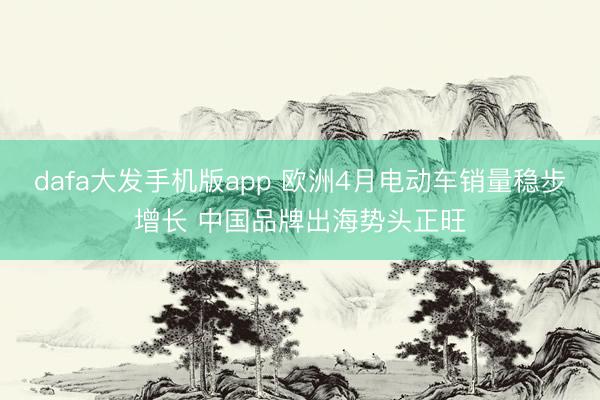 dafa大发手机版app 欧洲4月电动车销量稳步增长 中国品牌出海势头正旺