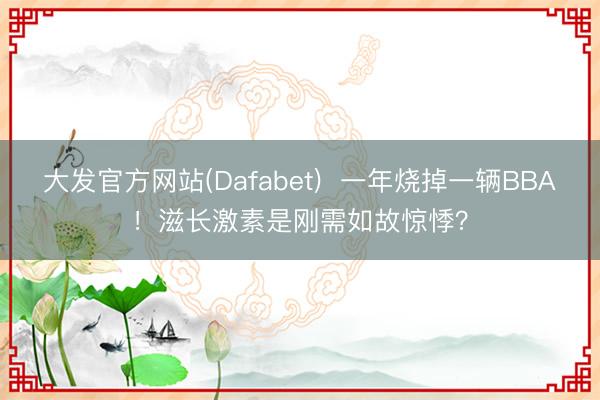 大发官方网站(Dafabet)  一年烧掉一辆BBA！滋长激素是刚需如故惊悸？