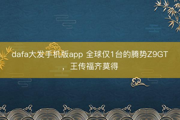 dafa大发手机版app 全球仅1台的腾势Z9GT，王传福齐莫得