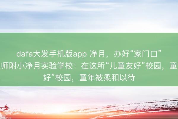 dafa大发手机版app 净月，办好“家门口”的勤学校｜东师附小净月实验学校：在这所“儿童友好”校园，童年被柔和以待