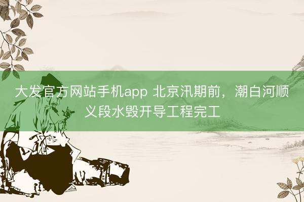 大发官方网站手机app 北京汛期前，潮白河顺义段水毁开导工程完工