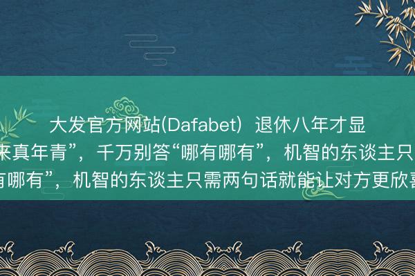大发官方网站(Dafabet)  退休八年才显着：别东谈主夸你“看起来真年青”，千万别答“哪有哪有”，机智的东谈主只需两句话就能让对方更欣喜