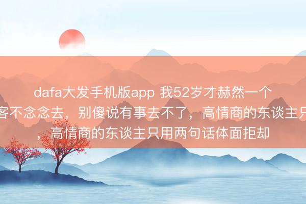 dafa大发手机版app 我52岁才赫然一个道理：别东谈主宴客不念念去，别傻说有事去不了，高情商的东谈主只用两句话体面拒却