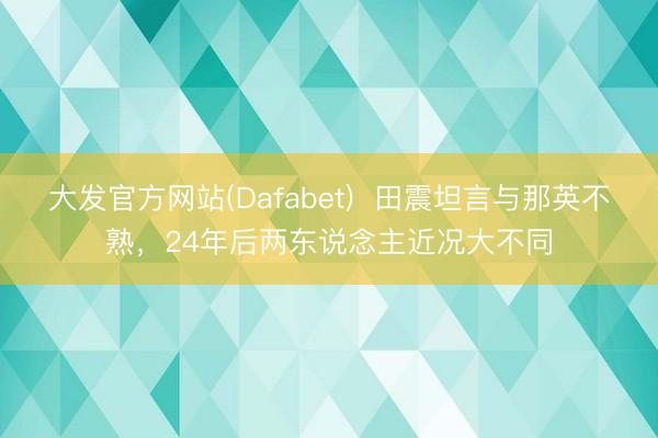 大发官方网站(Dafabet)  田震坦言与那英不熟，24年后两东说念主近况大不同
