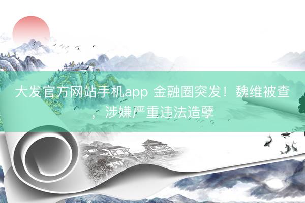 大发官方网站手机app 金融圈突发！魏维被查，涉嫌严重违法造孽