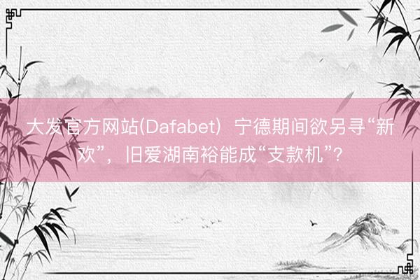大发官方网站(Dafabet)  宁德期间欲另寻“新欢”，旧爱湖南裕能成“支款机”？