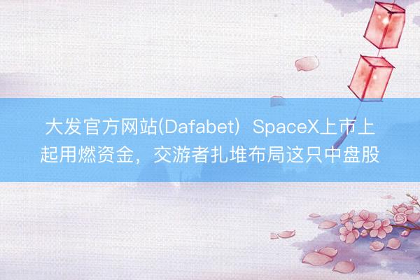 大发官方网站(Dafabet)  SpaceX上市上起用燃资金，交游者扎堆布局这只中盘股
