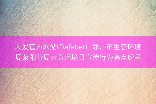 大发官方网站(Dafabet)  郑州市生态环境局荥阳分局六五环境日宣传行为亮点纷呈