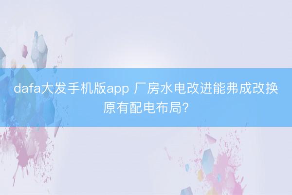 dafa大发手机版app 厂房水电改进能弗成改换原有配电布局?