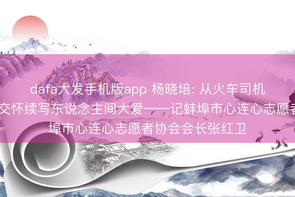 dafa大发手机版app 杨晓培: 从火车司机到志愿一线 忘我交怀续写东说念主间大爱——记蚌埠市心连心志愿者协会会长张红卫