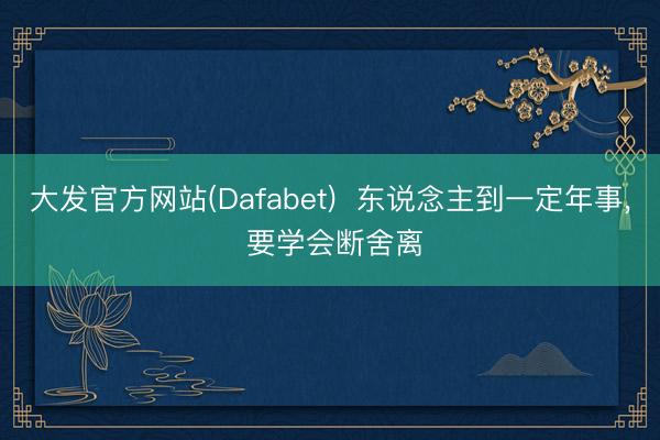 大发官方网站(Dafabet)  东说念主到一定年事， 要学会断舍离