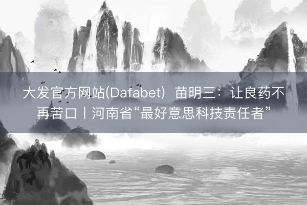 大发官方网站(Dafabet)  苗明三：让良药不再苦口丨河南省“最好意思科技责任者”